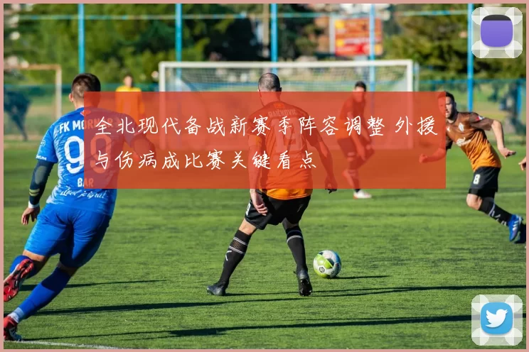 全北现代备战新赛季阵容调整 外援与伤病成比赛关键看点