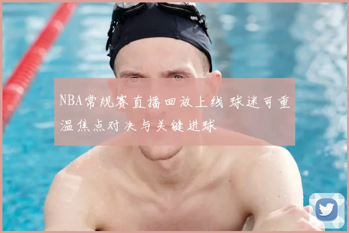 NBA常规赛直播回放上线 球迷可重温焦点对决与关键进球