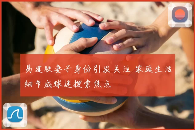 易建联妻子身份引发关注 家庭生活细节成球迷搜索焦点