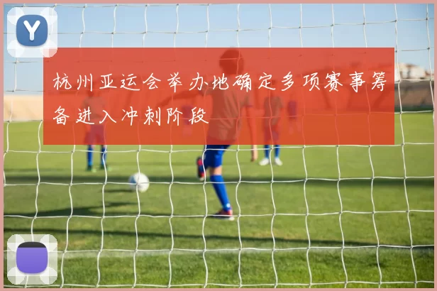 杭州亚运会举办地确定多项赛事筹备进入冲刺阶段