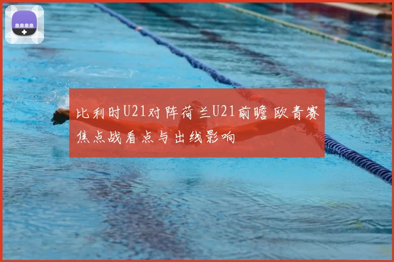 比利时U21对阵荷兰U21前瞻 欧青赛焦点战看点与出线影响