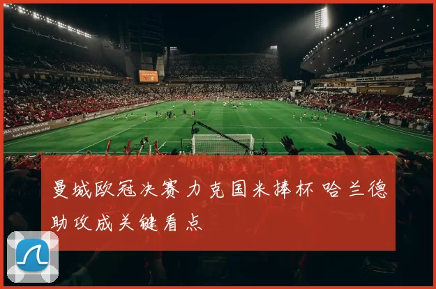 曼城欧冠决赛力克国米捧杯 哈兰德助攻成关键看点