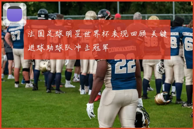 法国足球明星世界杯表现回顾 关键进球助球队冲击冠军