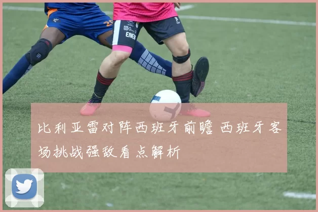 比利亚雷对阵西班牙前瞻 西班牙客场挑战强敌看点解析
