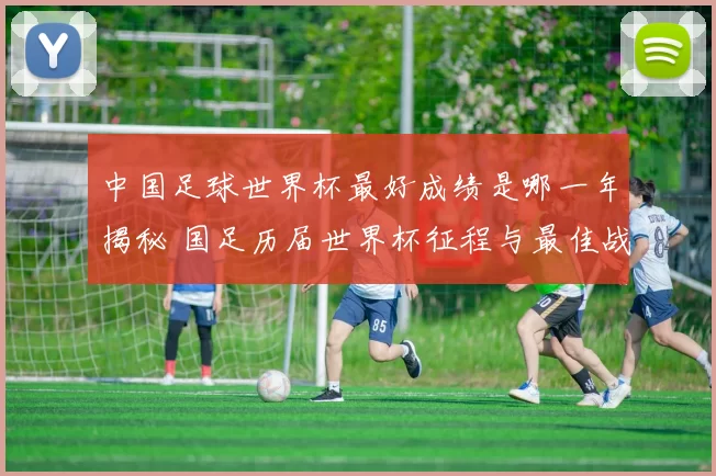 中国足球世界杯最好成绩是哪一年揭秘 国足历届世界杯征程与最佳战绩回顾