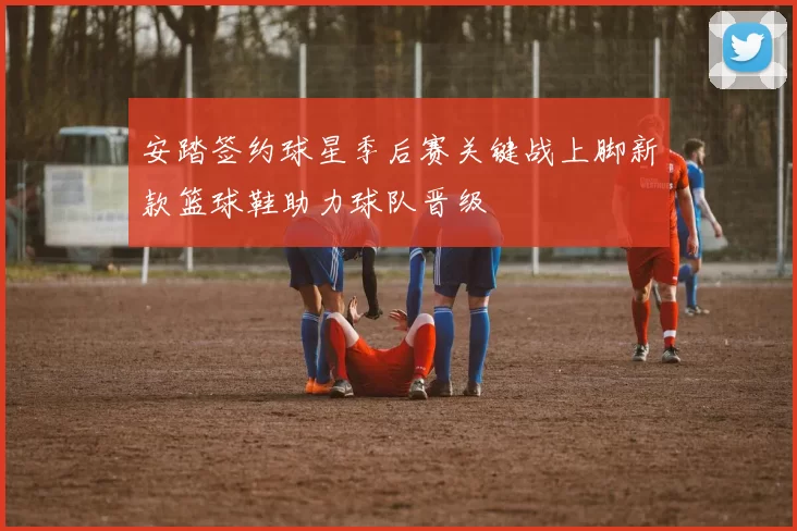 安踏签约球星季后赛关键战上脚新款篮球鞋助力球队晋级