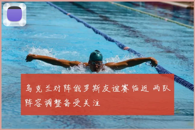 乌克兰对阵俄罗斯友谊赛临近 两队阵容调整备受关注