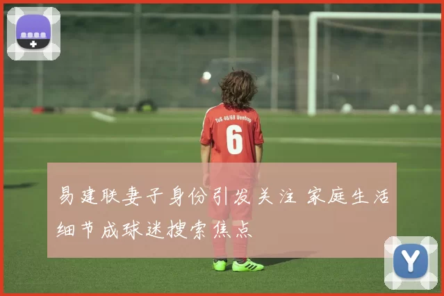 易建联妻子身份引发关注 家庭生活细节成球迷搜索焦点