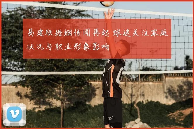 易建联婚姻传闻再起 球迷关注家庭状况与职业形象影响