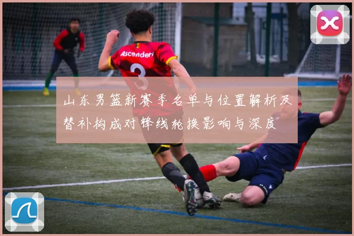 山东男篮新赛季名单与位置解析及替补构成对锋线轮换影响与深度