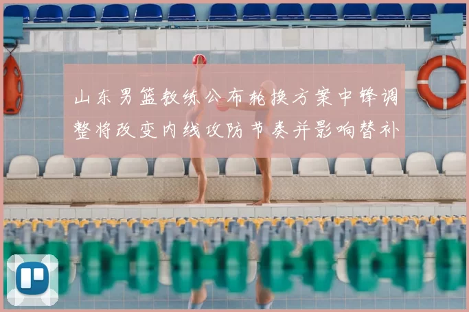 山东男篮教练公布轮换方案中锋调整将改变内线攻防节奏并影响替补出场
