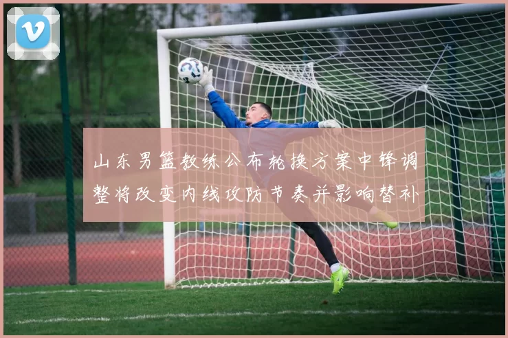 山东男篮教练公布轮换方案中锋调整将改变内线攻防节奏并影响替补出场