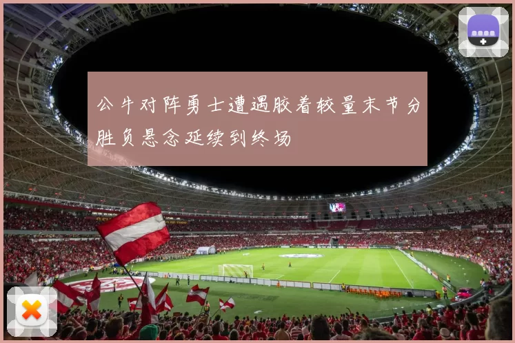 公牛对阵勇士遭遇胶着较量末节分胜负悬念延续到终场