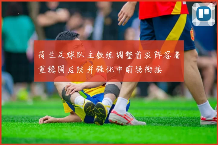 荷兰足球队主教练调整首发阵容着重稳固后防并强化中前场衔接