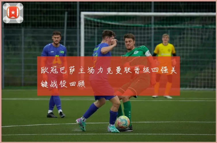 欧冠巴萨主场力克曼联晋级四强关键战役回顾