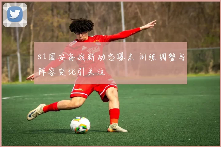 st国安备战新动态曝光 训练调整与阵容变化引关注