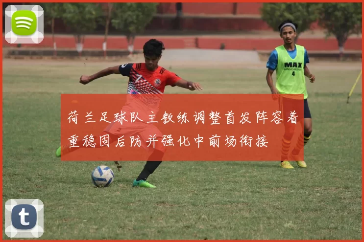 荷兰足球队主教练调整首发阵容着重稳固后防并强化中前场衔接