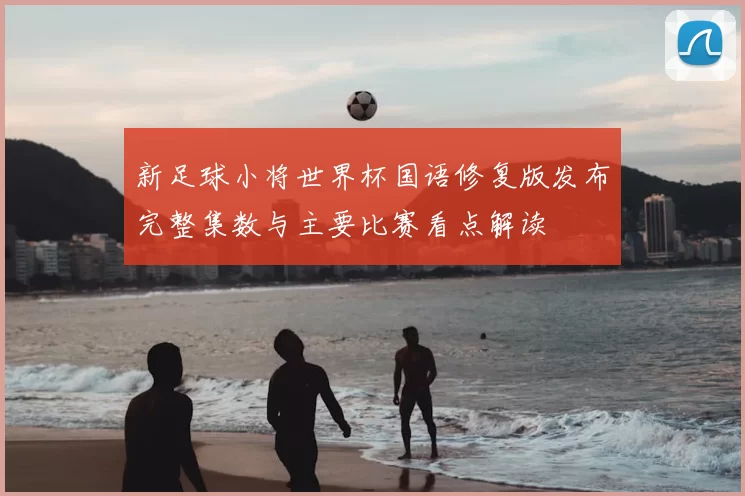 新足球小将世界杯国语修复版发布完整集数与主要比赛看点解读