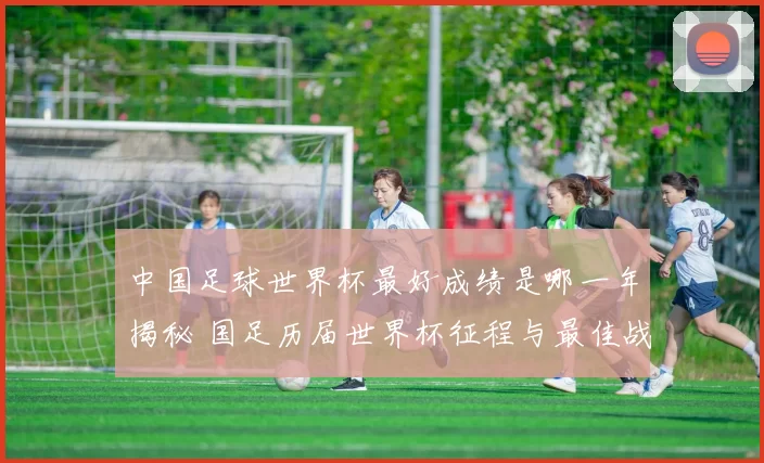 中国足球世界杯最好成绩是哪一年揭秘 国足历届世界杯征程与最佳战绩回顾