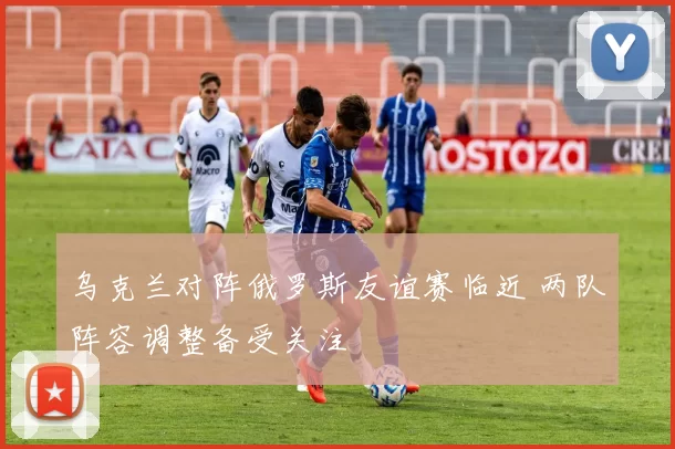 乌克兰对阵俄罗斯友谊赛临近 两队阵容调整备受关注