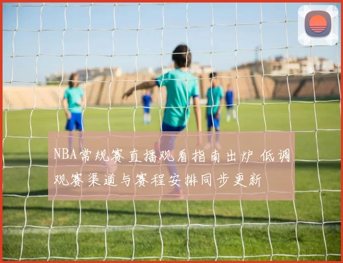 NBA常规赛直播观看指南出炉 低调观赛渠道与赛程安排同步更新